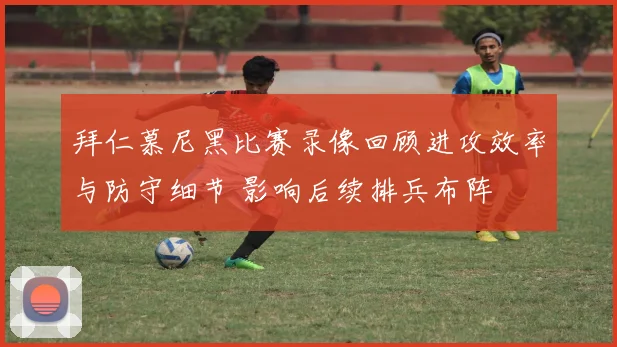拜仁慕尼黑比赛录像回顾进攻效率与防守细节 影响后续排兵布阵