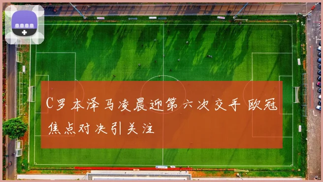 C罗本泽马凌晨迎第六次交手 欧冠焦点对决引关注
