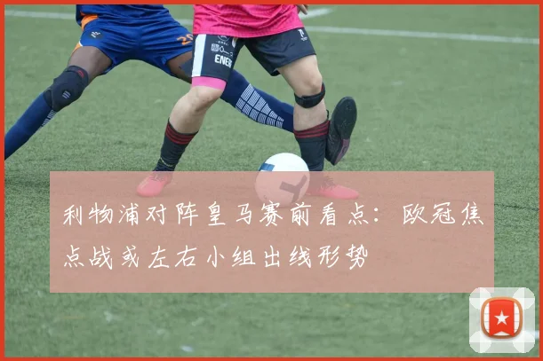 利物浦对阵皇马赛前看点：欧冠焦点战或左右小组出线形势