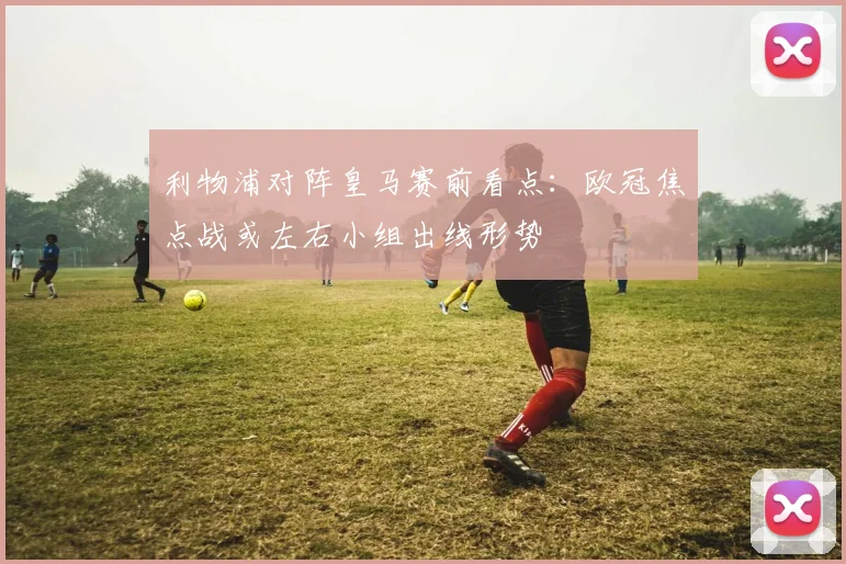 利物浦对阵皇马赛前看点：欧冠焦点战或左右小组出线形势