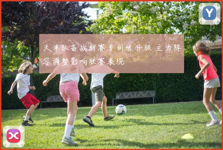 天津队备战新赛季训练升级 主力阵容调整影响联赛表现