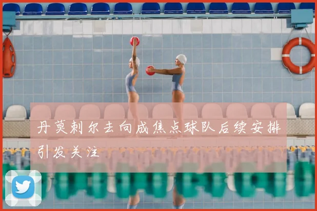 丹莫刺尔去向成焦点球队后续安排引发关注