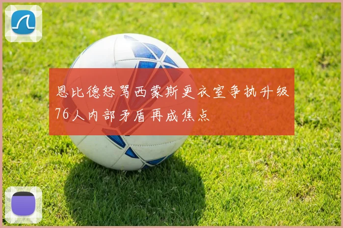 恩比德怒骂西蒙斯更衣室争执升级76人内部矛盾再成焦点